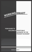 Working Smart: Your Guide to Building a Profitable Business in the Present Economy
