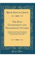 The Ross Government and Progressive Ontario: A Brief Story of Ontario's Development Under Liberal Government; Provincial Elections, January 25th, 1905 (Classic Reprint)