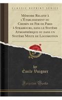 MÃ©moire Relatif Ã? l'Ã?tablissement Du Chemin de Fer de Paris Ã? Strasbourg, Dans Le SystÃ¨me AtmosphÃ©rique Ou Dans Un SystÃ¨me Mixte de Locomotion (Classic Reprint)