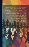 Problem of the Immigrant, a Brief Discussion, With a Summary of Conditions, Laws, and Regulations Governing the Movement of Population to and From the British Empire, United States, France, Belgium, Switzerland, Germany, Italy, Austria-Hungary, Spa