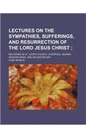 Lectures on the Sympathies, Sufferings, and Resurrection of the Lord Jesus Christ; Delivered in St. Jude's Church, Liverpool, During Passion-Week, and