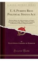 U. S. Puerto Rico Political Status ACT: Hearing Before the Subcommittee on Native American and Insular Affairs of the Committee on Resources, House of Representatives (Classic Reprint): Hearing Before the Subcommittee on Native American and Insular Affairs of the Committee on Resources, House of Representatives (Classic Reprint)