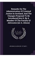 Remarks On The Administration Of Criminal Justice In Scotland, And The Changes Proposed To Be Introduced Into It, By A Member Of The Faculty Of Advocates [sir A. Alison]