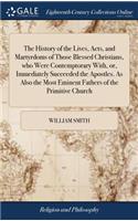 The History of the Lives, Acts, and Martyrdoms of Those Blessed Christians, Who Were Contemptorary With, Or, Immediately Succeeded the Apostles. as Also the Most Eminent Fathers of the Primitive Church