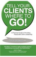 Tell Your Clients Where to Go! a Practical Guide to Providing Passionate Client Leadership