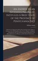An Answer to an Invidious Pamphlet, Intituled A Brief State of the Province of Pensylvania [sic] [microform]: Wherein Are Exposed the Many False Assertions of the Author or Authors, of the Said Pamphlet, With a View to Render the Quakers Of...