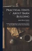 Practical Hints About Barn Building: Together With Suggestions as to the Construction of Swine and Sheep Pens, Silos and Other Farm Outbuildings