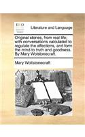 Original Stories, from Real Life; With Conversations Calculated to Regulate the Affections, and Form the Mind to Truth and Goodness. by Mary Wolstonecraft.