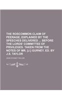 The Roscommon Claim of Peerage, Explained by the Speeches Delivered Before the Lords' Committee of Privileges. Taken from the Notes of Mr. [J.] Gurney. Ed. by J.S. Taylor