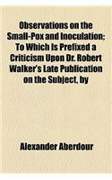 Observations on the Small-Pox and Inoculation; To Which Is Prefixed a Criticism Upon Dr. Robert Walker's Late Publication on the Subject, by: To Which Is Prefixed a Criticism upon Dr. Robert Walker's Late Publication on the Subject, by Alexander Aberdour(English)