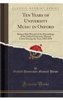 Ten Years of University Music in Oxford: Being a Brief Record of the Proceedings of the Oxford University Musical Union During the Years 1884 1894 (Classic Reprint)
