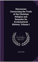 Discourses Concerning the Truth of the Christian Religion and Remarks On Ecclesiastical History, Volume 1