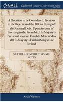 A Question to Be Considered, Previous to the Rejection of the Bill for Paying Off the National Debt, Upon Account of Inserting to the Preamble, His Majesty's Previous Consent. Humbly Address'd to All His Majesty's Faithful Subjects of Ireland