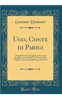 Ugo, Conte Di Parigi: Tragedia Lirica in Quattro Parti, Da Rappresentarsi Nell' I. R. Teatro Alla Scala Il Carnevale Dell' Anno 1831-32 (Classic Reprint)