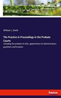 Practice in Proceedings in the Probate Courts: including the probate of wills, appointment of administrators, guardians and trustees