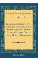Libres Méditations d'un Solitaire Inconnu, sur le Détachement du Monde, Et sur d'Autres Objets de la Morale Religieuse (Classic Reprint)