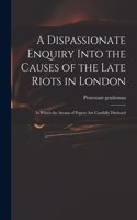 Dispassionate Enquiry Into the Causes of the Late Riots in London: in Which the Arcana of Popery Are Candidly Disclosed