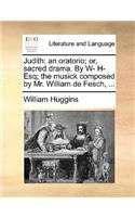 Judith: An Oratorio; Or, Sacred Drama. by W- H- Esq; The Musick Composed by Mr. William de Fesch, ...