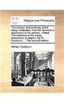 The Mission and Authority of the Clergy Vindicated, from Mr. Bowman's Aspersions in His Sermon, Intitled, the Traditions of the Clergy Destructive of Religion. by W. Cockburn, ... the Second Edition.