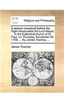 A Sermon Preached Before the Right Honourable the Lord-Mayor, ... in the Cathedral Church of St. Paul, on Thursday, November 29, 1759; ... by James Townley, ...
