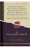 The Radical Remedy in Social Science, or Borning Better Babies Through Regulating Reproduction by Controlling Conception: An Earnest Essay on Pressing Problems (Classic Reprint)