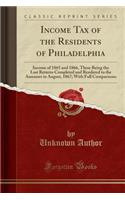 Income Tax of the Residents of Philadelphia: Income of 1865 and 1866, These Being the Last Returns Completed and Rendered to the Assessors in August, 1867; With Full Comparisons (Classic Reprint): Income of 1865 and 1866, These Being the Last Returns Completed and Rendered to the Assessors in August, 1867; With Full Comparisons (Classic Reprin