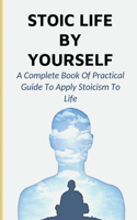 Stoic Life By Yourself: A Complete Book Of Practical Guide To Apply Stoicism To Life: Emotion Control Guide With Stoicism