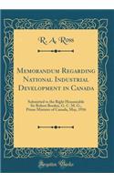 Memorandum Regarding National Industrial Development in Canada: Submitted to the Right Honourable Sir Robert Borden, G. C. M. G., Prime Minister of Canada, May, 1916 (Classic Reprint): Submitted to the Right Honourable Sir Robert Borden, G. C. M. G., Prime Minister of Canada, May, 1916 (Classic Reprint)