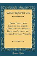 Brief Digest and Index of the Various Annexations of Foreign Territory Made by the United States of America (Classic Reprint)