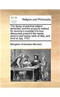 The Decay of Practical Religion Lamented, and the Scripture Method for Reviving It Consider'd in Four Discourses Preach'd the Twenty Second and Twenty Ninth of May, and Third of July, 1737