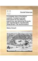 A Complete View of the British Customs. Containing Ample Instructions for the Entering, Examining, and Delivering of Goods and Merchandizes Imported Into Great Britain the Second Edition