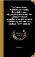 The Industries of Wheeling. Historical, Descriptive and Biographical Review of the Commercial and Manufacturing Advantages of Wheeling, Bellaire, Ohio, Martin's Ferry, Ohio, &c
