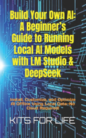 Build Your Own AI: A Beginner's Guide to Running Local AI Models with LM Studio & DeepSeek: Install, Customize, and Optimize AI Offline Using Local Data-No Cloud Requi