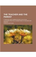 The Teacher and the Parent; A Treatise Upon Common-School Education Containing Practical Suggestions to Teachers and Parents