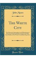 The White City: The Historical, Biographical, and Philanthropical Record of Virginia and West Virginia and Their State Exhibits at the World's Columbian Exposition (Classic Reprint)
