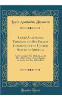 Louis Anastasius Tarascon to His Fellow Citizens of the United States of America: And Through Their Medium, to All His Other Fellow Human Beings on Earth, Not Any Where Else (Classic Reprint)