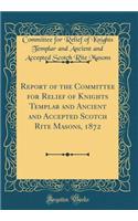Report of the Committee for Relief of Knights Templar and Ancient and Accepted Scotch Rite Masons, 1872 (Classic Reprint)