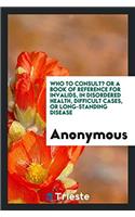 Who to Consult? or a Book of Reference for Invalids, in Disordered Health, Difficult Cases, or Long-Standing Disease