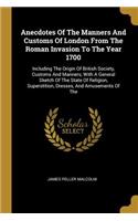 Anecdotes Of The Manners And Customs Of London From The Roman Invasion To The Year 1700: Including The Origin Of British Society, Customs And Manners, With A General Sketch Of The State Of Religion, Superstition, Dresses, And Amusements 