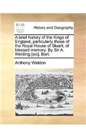 A Brief History of the Kings of England, Particularly Those of the Royal House of Stuart, of Blessed Memory. by Sir A. Welding [Sic], Bart.