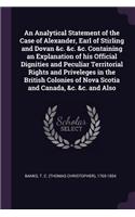 Analytical Statement of the Case of Alexander, Earl of Stirling and Dovan &c. &c. &c. Containing an Explanation of his Official Dignities and Peculiar Territorial Rights and Priveleges in the British Colonies of Nova Scotia and Canada, &c. &c. and