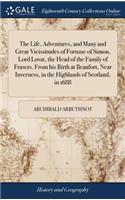 Life, Adventures, and Many and Great Vicissitudes of Fortune of Simon, Lord Lovat, the Head of the Family of Frasers. From his Birth at Beaufort, Near Inverness, in the Highlands of Scotland, in 1688