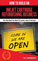 How to Build an Inkjet Cartridge Refurbishing Business (Special Edition): The Only Book You Need to Launch, Grow & Succeed: The Only Book You Need to Launch, Grow & Succeed