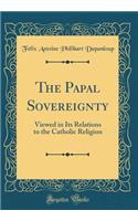 The Papal Sovereignty: Viewed in Its Relations to the Catholic Religion (Classic Reprint)