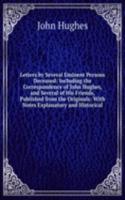 Letters by Several Eminent Persons Deceased: Including the Correspondence of John Hughes, and Several of His Friends, Published from the Originals: With Notes Explanatory and Historical