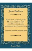 Books Published by James Maclehose from 1838 to 1881 and by James Maclehose and Sons to 1905: Presented to the Library of the University of Glasgow (Classic Reprint): Presented to the Library of the University of Glasgow (Classic Reprint)