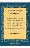 A Garden of Grave and Godlie Flowers, And, the Theatre of Scotish Kings: Together with Miscellaneous Poems (Classic Reprint)