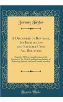 A Discourse of Baptisme, Its Institution and Efficacy Upon All Believers: Together with a Consideration of the Practice of the Church in Baptizing Infants of Beleeving Parents, and the Practice Justified (Classic Reprint): Together with a Consideration of the Practice of the Church in Baptizing Infants of Beleeving Parents, and the Practice Justified (Classic Reprint)