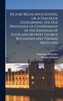 De Jure Regni apud Scotos, or, A Dialogue Concerning the due Priviledge of Government in the Kingdom of Scotland Betwixt George Buchanan and Thomas Maitland