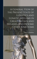 General View of the Present State of Lunatics and Lunatic Asylums in Great Britain and Ireland, and in Some Other Kingdoms